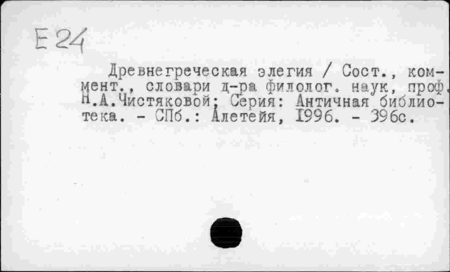 ﻿Е24
Древнегреческая элегия / Сост., коммент., словари ц-na филолог, наук, проф и.А.Чистяковой: Серия: Античная библиотека. - СПб.: Алетейя, 1996. - 396с.